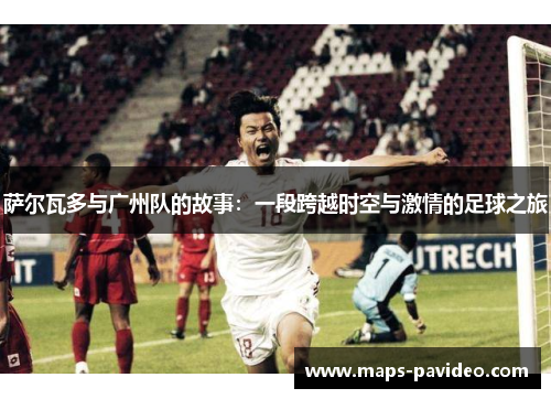 萨尔瓦多与广州队的故事：一段跨越时空与激情的足球之旅