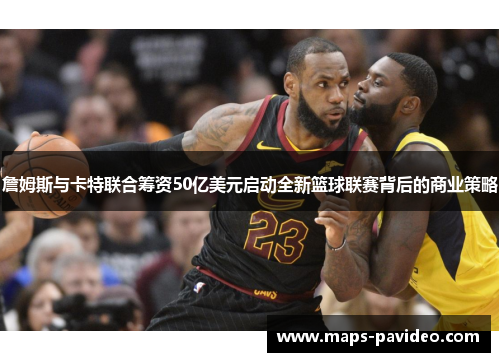 詹姆斯与卡特联合筹资50亿美元启动全新篮球联赛背后的商业策略