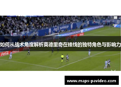 如何从战术角度解析莫德里奇在锋线的独特角色与影响力