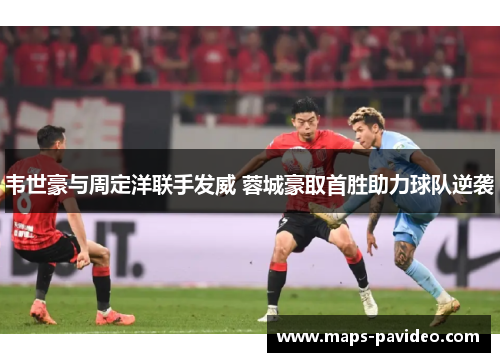韦世豪与周定洋联手发威 蓉城豪取首胜助力球队逆袭 韦世豪与周定洋联手发威 蓉城豪取首胜助力球队逆袭