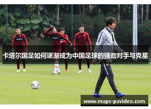卡塔尔国足如何逐渐成为中国足球的强劲对手与克星