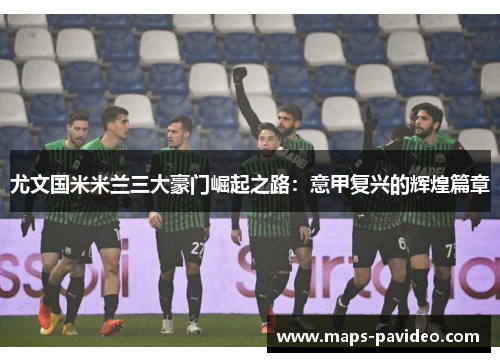 尤文国米米兰三大豪门崛起之路：意甲复兴的辉煌篇章
