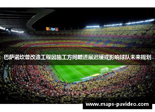 巴萨诺坎普改造工程因施工方问题进展迟缓或影响球队未来规划