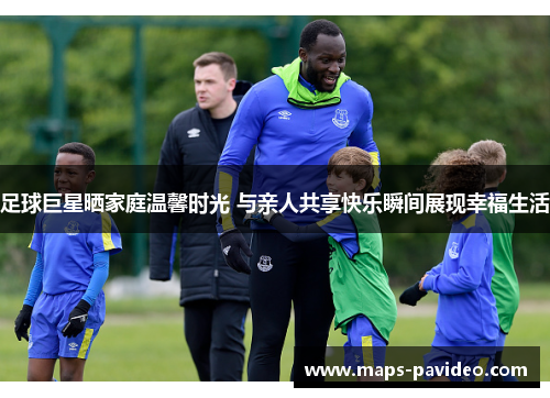足球巨星晒家庭温馨时光 与亲人共享快乐瞬间展现幸福生活
