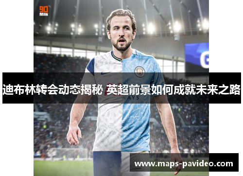 迪布林转会动态揭秘 英超前景如何成就未来之路