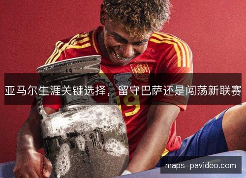 亚马尔生涯关键选择，留守巴萨还是闯荡新联赛