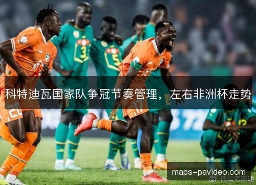 科特迪瓦国家队争冠节奏管理，左右非洲杯走势